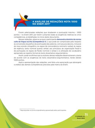 4 ANÁLISE DE REDAÇÕES NOTA 1000
                         NO ENEM 2011*


      Foram selecionadas redações que receberam a pontuação máxima – 1000
pontos – no Enem 2011, por terem cumprido todas as exigências relativas às cinco
competências, já detalhadas no início deste documento.
      Nessas redações, observa-se que o participante demonstra domínio da norma
culta da língua escrita (Competência 1), o que pode ser comprovado pelo respeito
às convenções da grafia e da acentuação das palavras, com poucos desvios, inclusive
do novo acordo ortográfico; às regras de concordância nominal e verbal; às regras
de regência, tanto nominal quanto verbal; aos princípios de organização frasal e
de pontuação; às regras de flexão nominal e verbal; e à utilização de vocabulário
apropriado ao registro formal do texto dissertativo-argumentativo.
      Assim, pode-se afirmar que os autores dessas redações desenvolveram o tema
de acordo com as exigências do texto dissertativo-argumentativo, tendo obtido
1000 pontos.
      Após a apresentação das redações, será feita uma apreciação que abrangerá
a análise das demais Competências previstas pela matriz do Enem.




      * Reproduzidas na forma originalmente apresentada pelos participantes.



                                                                                    A redação no
                                                                                                  31
                                                                                      Enem 2012
                                                                               Guia do Participante
 