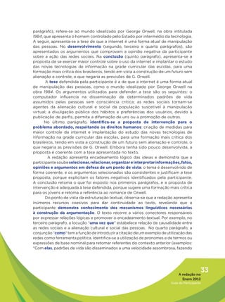 parágrafo), refere-se ao mundo idealizado por George Orwell, na obra intitulada
1984, que apresenta o homem controlado pelo Estado por intermédio da tecnologia.
A seguir, apresenta-se a tese de que a internet é uma forma atual de manipulação
das pessoas. No  desenvolvimento (segundo, terceiro e quarto parágrafos), são
apresentados os argumentos que comprovam a opinião negativa da participante
sobre a ação das redes sociais. Na conclusão  (quinto parágrafo), apresenta-se a
proposta de se exercer maior controle sobre o uso da internet e implantar o estudo
das novas tecnologias de informação na grade curricular das escolas, para uma
formação mais crítica dos brasileiros, tendo em vista a construção de um futuro sem
alienação e controle, o que negaria as previsões de G. Orwell.
       A tese defendida pela participante é a de que a internet é uma forma atual
de manipulação das pessoas, como o mundo idealizado por George Orwell na
obra 1984. Os argumentos utilizados para defender a tese são os seguintes: o
computador influencia na disseminação de determinados padrões de vida
assumidos pelas pessoas sem consciência crítica; as redes sociais tornam-se
agentes da alienação cultural e social da população suscetível à manipulação
virtual; a divulgação pública dos hábitos e preferências dos usuários, devido à
publicação de perfis, permite a difamação de uns ou a promoção de outros.
      No último parágrafo, identifica-se a proposta de intervenção para o
problema abordado, respeitando os direitos humanos: criação de medidas para
maior controle da internet e implantação do estudo das novas tecnologias de
informação na grade curricular das escolas, para uma formação mais crítica dos
brasileiros, tendo em vista a construção de um futuro sem alienação e controle, o
que negaria as previsões de G. Orwell. Embora tenha sido pouco desenvolvida, a
proposta é coerente com a tese apresentada no texto.
         A redação apresenta encadeamento lógico das ideias e demonstra que a
participante soube selecionar, relacionar, organizar e interpretar informações, fatos,
opiniões e argumentos em defesa de um ponto de vista: o tema é desenvolvido de
forma coerente, e os argumentos selecionados são consistentes e justificam a tese
proposta, porque explicitam os fatores negativos identificados pela participante.
A conclusão retoma o que foi exposto nos primeiros parágrafos, e a proposta de
intervenção é adequada à tese defendida, porque sugere uma formação mais crítica
para os jovens e retoma a referência ao romance de Orwell.
       Do ponto de vista da estruturação textual, observa-se que a redação apresenta
inúmeros recursos coesivos para dar continuidade ao texto, revelando que a
participante demonstra conhecimento dos mecanismos linguísticos necessários
à construção da argumentação. O texto recorre a vários conectores responsáveis
por expressar relações lógicas e promover o encadeamento textual. Por exemplo, no
terceiro parágrafo, a locução “uma vez que” estabelece relação de causalidade entre
as redes sociais e a alienação cultural e social das pessoas. No quarto parágrafo, a
conjunção “como” tem a função de introduzir a citação de um exemplo de utilização das
redes como ferramenta política. Identifica-se a utilização de pronomes e de termos ou
expressões de base nominal para retomar referentes do contexto anterior (exemplos:
“Com elas, padrões de vida são disseminados a uma velocidade assombrosa, fazendo




                                                                               A redação no
                                                                                             33
                                                                                 Enem 2012
                                                                          Guia do Participante
 