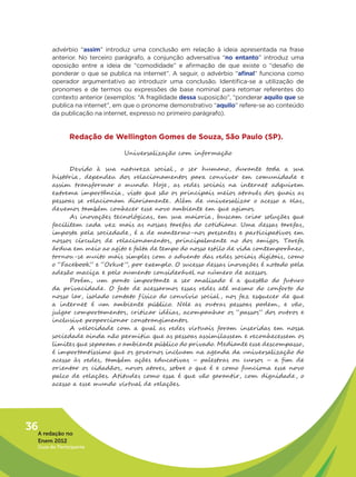 advérbio “assim” introduz uma conclusão em relação à ideia apresentada na frase
         anterior. No terceiro parágrafo, a conjunção adversativa “no entanto” introduz uma
         oposição entre a ideia de “comodidade” e afirmação de que existe o “desafio de
         ponderar o que se publica na internet”. A seguir, o advérbio “afinal” funciona como
         operador argumentativo ao introduzir uma conclusão. Identifica-se a utilização de
         pronomes e de termos ou expressões de base nominal para retomar referentes do
         contexto anterior (exemplos: “A fragilidade dessa suposição”, “ponderar aquilo que se
         publica na internet”, em que o pronome demonstrativo “aquilo” refere-se ao conteúdo
         da publicação na internet, expresso no primeiro parágrafo).


                Redação de Wellington Gomes de Souza, São Paulo (SP).

                                 Universalização com informação

               Devido à sua natureza social , o ser humano, durante toda a sua
         história , dependeu dos relacionamentos para conviver em comunidade e
         assim transformar o mundo. Hoje , as redes sociais na internet adquirem
         extrema importância, visto que são os principais meios através dos quais as
         pessoas se relacionam diariamente . Além de universalizar o acesso a elas,
         devemos também conhecer esse novo ambiente em que agimos.
               As inovações tecnológicas, em sua maioria, buscam criar soluções que
         facilitem cada vez mais as nossas tarefas do cotidiano. Uma dessas tarefas,
         imposta pela sociedade , é a de mantermo-nos presentes e participativos em
         nossos círculos de relacionamentos, principalmente no dos amigos. Tarefa
         árdua em meio ao agito e falta de tempo do nosso estilo de vida contemporâneo,
         tornou-se muito mais simples com o advento das redes sociais digitais, como
         o “Facebook” e “Orkut ”, por exemplo. O sucesso dessas inovações é notado pela
         adesão maciça e pelo aumento considerável no número de acessos.
               Porém, um ponto importante a ser analisado é a questão do futuro
         da privacidade . O fato de acessarmos essas redes até mesmo do conforto do
         nosso lar, isolado contato f ísico do convívio social , nos faz esquecer de que
         a internet é um ambiente público. Nele as outras pessoas podem, e vão,
         julgar comportamentos, criticar idéias, acompanhar os “passos” dos outros e
         inclusive proporcionar constrangimentos.
               A velocidade com a qual as redes virtuais foram inseridas em nossa
         sociedade ainda não permitiu que as pessoas assimilassem e reconhecessem os
         limites que separam o ambiente público do privado. Mediante esse descompasso,
         é importantíssimo que os governos incluam na agenda da universalização do
         acesso às redes, também ações educativas – palestras ou cursos – a fim de
         orientar os cidadãos, novos atores, sobre o que é e como funciona esse novo
         palco de relações. Atitudes como essa é que vão garantir, com dignidade , o
         acesso a esse mundo virtual de relações.




36A redação no
   Enem 2012
   Guia do Participante
 