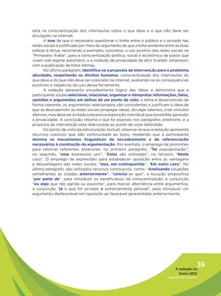 está na conscientização dos internautas sobre o que deve e o que não deve ser
divulgado na internet.
      A tese de que é necessário questionar o limite entre o público e o privado nas
redes sociais é justificada por meio do argumento de que a linha existente entre as duas
esferas é tênue, recorrendo a exemplos concretos: o uso positivo das redes sociais na
“Primavera Árabe”, para a conscientização política, social e econômica de povos que
vivem sob regime autoritário, e a violação da privacidade da atriz Scarlett Johansson,
com a publicação de fotos íntimas.
      No último parágrafo, identifica-se a proposta de intervenção para o problema
abordado, respeitando os direitos humanos: conscientização dos internautas do
que deve e do que não deve ser colocado na internet, avaliando-se as consequências
positivas e negativas do uso dessa ferramenta.
      A redação apresenta encadeamento lógico das ideias e demonstra que a
participante soube selecionar, relacionar, organizar e interpretar informações, fatos,
opiniões e argumentos em defesa de um ponto de vista: o tema é desenvolvido de
forma coerente, os argumentos selecionados são consistentes e justificam a ideia de
que se deve permitir às redes sociais propagar ideias, divulgar talentos, criar vínculos
afetivos, mas deve ser evitada a excessiva exposição individual que possibilite agressão
à privacidade. A conclusão retoma o que foi exposto nos parágrafos anteriores, e a
proposta de intervenção está relacionada ao ponto de vista defendido.
      Do ponto de vista da estruturação textual, observa-se que a redação apresenta
recursos coesivos que dão continuidade ao texto, revelando que a participante
domina os mecanismos linguísticos de encadeamento e de referenciação
necessários à construção da argumentação. Por exemplo, o emprego de pronomes
para retomar referentes anteriores: no primeiro parágrafo, “Tal popularização”;
no segundo, “esse expressivo uso”, “Estas são utilizadas”; no terceiro, “Neste
caso”. O emprego de expressões para estabelecer oposição entre as vantagens
e desvantagens das redes sociais: “mas, em contrapartida”; “Em outro caso”. No
último parágrafo, são utilizados recursos conclusivos, como: “Analisando situações
semelhantes às citadas anteriormente”, “conclui-se que”; a locução prepositiva
“por parte de”, para introduzir os beneficiários da conscientização; a conjunção
“ou algo que não agrida ou exponha”, para marcar alternância entre argumentos;
a conjunção “já o que for privado e extremamente pessoal”, para introduzir um
argumento desfavorável em oposição ao favorável apresentado anteriormente.




                                                                                 A redação no
                                                                                               39
                                                                                   Enem 2012
                                                                            Guia do Participante
 