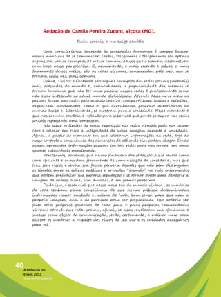 Redação de Camila Pereira Zuconi, Viçosa (MG).

                               Redes sociais: o uso exige cautela

               Uma característica inerente às sociedades humanas é sempre buscar
         novas maneiras de se comunicar: cartas, telegramas e telefonemas são apenas
         alguns dos vários exemplos de meios comunicativos que o homem desenvolveu
         com base nessa perspectiva. E, atualmente , o mais recente e talvez o mais
         fascinante desses meios, são as redes virtuais, consagradas pelo uso, que se
         tornam cada vez mais comuns.
               Orkut, Twiter e Facebook são alguns exemplos das redes sociais (virtuais)
         mais acessadas do mundo e , convenhamos, a popularidade das mesmas se
         tornou tamanha que não ter uma página nessas redes é praticamente como
         não estar integrado ao atual mundo globalizado. Através desse novo meio as
         pessoas fazem amizades pelo mundo inteiro, compartilham ideias e opiniões,
         organizam movimentos, como os que derrubaram governos autoritários no
         mundo árabe e , literalmente , se mostram para a sociedade . Nesse momento é
         que nos convém cautela e reflexão para saber até que ponto se expor nas redes
         sociais representa uma vantagem.
               Não saber os limites da nossa exposição nas redes virtuais pode nos custar
         caro e colocar em risco a integridade da nossa imagem perante a sociedade.
         Afinal , a partir do momento em que colocamos informações na rede, foge do
         nosso controle a consciência das dimensões de até onde elas podem chegar. Sendo
         assim, apresentar informações pessoais em tais redes pode nos tornar um tanto
         quanto vulneráveis moralmente.
               Percebemos, portanto, que o novo fenômeno das redes sociais se revela como
         uma eficiente e inovadora ferramenta de comunicação da sociedade, mas que
         traz seus riscos e revela sua faceta perversa àqueles que não bem distinguem
         os limites entre as esferas públicas e privadas “jogando” na rede informações
         que podem prejudicar sua própria reputação e se tornar objeto para denegrir a
         imagem de outros, o que, sem dúvidas, é um grande problema.
               Dado isso, é essencial que nessa nova era do mundo virtual , os usuários
         da rede tenham plena consciência de que tornar pública determinadas
         informações requer cuidado e , acima de tudo, bom senso, para que nem a
         própria imagem, nem a do próximo possa ser prejudicada. Isso poderia ser
         feito pelos próprios governos de cada país, e pelas próprias comunidades
         virtuais através das redes sociais, afinal , se essas revelaram sua eficiência e
         sucesso como objeto da comunicação, serão, certamente , o melhor meio para
         alertar os usuários a respeito dos riscos de seu uso e os cuidados necessários
         para tal .




40A redação no
   Enem 2012
   Guia do Participante
 