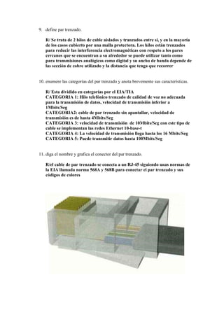 9. define par trenzado.

   R/ Se trata de 2 hilos de cable aislados y tranzados entre si, y en la mayoría
   de los casos cubierto por una malla protectora. Los hilos están trenzados
   para reducir las interferencia electromagnéticas con respeto a los pares
   cercanos que se encuentran a su alrededor se puede utilizar tanto como
   para transmisiones analógicas como digital y su ancho de banda depende de
   las sección de cobre utilizado y la distancia que tenga que recorrer


10. enumere las categorías del par trenzado y anota brevemente sus características.

   R/ Esta dividido en categorías por el EIA/TIA
   CATEGORIA 1: Hilo telefónico trenzado de calidad de voz no adecuada
   para la transmisión de datos, velocidad de transmisión inferior a
   1Mbits/Seg
   CATEGORIA2: cable de par trenzado sin apantallar, velocidad de
   transmisión es de hasta 4Mbits/Seg
   CATEGORIA 3: velocidad de transmisión de 10Mbits/Seg con este tipo de
   cable se implementan las redes Ethernet 10-base-t
   CATEGORIA 4: La velocidad de transmisión llega hasta los 16 Mbits/Seg
   CATEGORIA 5: Puede transmitir datos hasta 100Mbits/Seg


11. diga el nombre y grafica el conector del par trenzado.

   R/el cable de par trenzado se conecta a un RJ-45 siguiendo unas normas de
   la EIA llamada norma 568A y 568B para conectar el par trenzado y sus
   códigos de colores
 