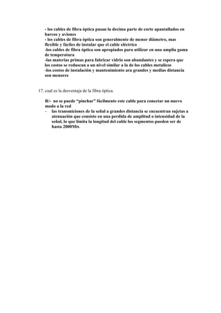- los cables de fibra óptica pasan la decima parte de corte apantallados en
   barcos y aviones
   - los cables de fibra óptica son generalmente de menor diámetro, mas
   flexible y fáciles de instalar que el cable eléctrico
   -los cables de fibra óptica son apropiados para utilizar en una amplia gama
   de temperatura
   -las materias primas para fabricar vidrio son abundantes y se espera que
   los costos se reduscan a un nivel similar a la de los cables metalicos
   -los costos de instalación y mantenimiento ara grandes y medias distancia
   son menores


17. cual es la desventaja de la fibra óptica.

   R/- no se puede “pinchar” fácilmente este cable para conectar un nuevo
   modo a la red
   - las transmiciones de la señal a grandes distancia se encuentran sujetas a
      atenuación que consiste en una perdida de amplitud o intensidad de la
      señal, lo que limita la longitud del cable los segmentos pueden ser de
      hasta 2000Mts
 