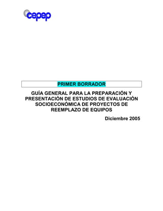 PRIMER BORRADOR
GUÍA GENERAL PARA LA PREPARACIÓN Y
PRESENTACIÓN DE ESTUDIOS DE EVALUACIÓN
SOCIOECONÓMICA DE PROYECTOS DE
REEMPLAZO DE EQUIPOS
Diciembre 2005
 