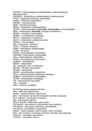 ELETRO – eletrocardiograma, eletrodoméstico, eletromagnetismo,
eletrossiderurgia;
ESTEREO – estereofônico, estereofotografia, estereoquímico;
FOTO – fotogravura, fotomania, fotossíntese;
HIDRO – hidroavião, hidroelétrico;
MACRO – macroeconomia;
MAXI – maxidesvalorização;
MEGA – megaevento, megaempresário;
MICRO – microcomputador, micro-onda, micro-ônibus, microrradiografia;
MINI – minidicionário, mini-hotel, minissaia, minirreforma;
MONO – monobloco, monossílabo;
MORFO – morfossintaxe, morfologia;
MOTO – motociclismo, motosserra;
MULTI – multicolorido, multissincronizado;
NEURO – neurocirurgião;
ONI – onipresente, onisciente;
ORTO – ortografia, ortopedia;
PARA – paramilitares, parapsicologia;
PLURI – plurianual;
PENTA – pentacampeão, pentassílabo;
PNEUMO – pneumotórax, pneumologia;
POLI – policromatismo, polissíndeto;
PSICO – psicolinguística, psicossocial;
QUADRI – quadrigêmeos;
RADIO – radioamador;
RE – reposição, rever, rerratificação;
RETRO – retroagir, retroprojetor;
SACRO – sacrossanto;
SOCIO – sociolinguístico, sociopolítico;
TELE – telecomunicações, televendas, telessexo;
TERMO – termodinâmica, termoelétrica;
TETRA – tetracampeão, tetraplégico;
TRI – tridimensional, tricampeão;
UNI – unicelular;
ZOO – zootecnia, zoológico.

6ª) Prefixos sempre seguidos de hífen:
Além – além-mar, além-túmulo;
Aquém – aquém-fronteiras, aquém-mar;
Bem – bem-amado, bem-querer (exceções: bendizer, benquisto);
Ex (= anterior) – ex-senador, ex-esposa;
Grã – grã-duquesa, grã-fino;
Grão (= grande) – grão-duque, grão-mestre;
Pós (tônico) – pós-moderno, pós-meridiano, pós-cabralino;
Pré (tônico) – pré-nupcial, pré-estreia, pré-vestibular;
Pró (tônico) – pró-britânico, pró-governo;
Recém – recém-chegado, recém-nascido, recém-nomeado;
Sem – sem-número (= inúmeros), sem-terra, sem-teto, sem-vergonha;
Sota/soto – sota-piloto, soto-mestre;
Vice/vizo – vice-diretor, vizo-rei.
 