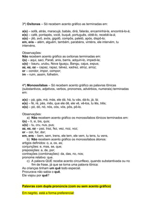3ª) Oxítonas – Só recebem acento gráfico as terminadas em:

a(s) – sofá, atrás, maracujá, babás, dirá, falarás, encaminhá-la, encontrá-lo-á;
e(s) – café, pontapés, você, buquê, português, obtê-lo, recebê-la-á;
o(s) – jiló, avô, avós, gigolô, compôs, paletó, após, dispô-lo;
em, ens – além, alguém, também, parabéns, vinténs, ele intervém, tu
intervéns.

Observações:
Não recebem acento gráfico as oxítonas terminadas em:
i(s) – aqui, saci, Parati, anis, barris, adquiri-lo, impedi-la;
u(s) – bauru, urubu, Nova Iguaçu, Bangu, cajus, expus;
az, ez, oz – capaz, rapaz, talvez, xadrez, atroz, arroz;
or – condor, impor, compor;
im – ruim, assim, folhetim.


4ª) Monossílabas – Só recebem acento gráfico as palavras tônicas
(substantivos, adjetivos, verbos, pronomes, advérbios, numerais) terminadas
em:

a(s) – pá, gás, má, más, ele dá, há, tu vás, dá-lo, já, lá;
e(s) – fé, ré, pés, mês, que ele dê, ele vê, vê-los, tu lês, três;
o(s) – pó, dó, nó, nós, cós, vós, pôs, pô-lo.

Observações:
    a) Não recebem acento gráfico os monossílabos tônicos terminados em:
i(s) – ti, si, bis, quis;
u(s) – tu, cru, nus, pus;
az, ez, oz – paz, traz, fez, vez, noz, voz;
or – cor, for, dor;
em, ens – bem, sem, trens, ele tem, ele vem, tu tens, tu vens.
    b) Não recebem acento gráfico os monossílabos átonos:
artigos definidos: o, a, os, as;
conjunções: e, mas, se, que;
preposições: a, de, por;
contrações (combinações): da, das, no, nos;
pronome relativo: que.
    c) A palavra QUE recebe acento circunflexo, quando substantivada ou no
        fim de frase, já que se torna uma palavra tônica:
As crianças tinham um quê todo especial.
Procurava não sabia o quê.
Ele viajou por quê?


Palavras com dupla pronúncia (com ou sem acento gráfico)

Em negrito, está a forma preferencial:
 