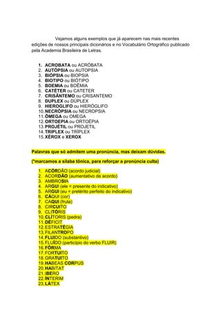Vejamos alguns exemplos que já aparecem nas mais recentes
edições de nossos principais dicionários e no Vocabulário Ortográfico publicado
pela Academia Brasileira de Letras.


   1. ACROBATA ou ACRÓBATA
   2. AUTÓPSIA ou AUTOPSIA
   3. BIÓPSIA ou BIOPSIA
   4. BIOTIPO ou BIÓTIPO
   5. BOEMIA ou BOÊMIA
   6. CATÉTER ou CATETER
   7. CRISÂNTEMO ou CRISANTEMO
   8. DUPLEX ou DÚPLEX
   9. HIEROGLIFO ou HIERÓGLIFO
   10. NECRÓPSIA ou NECROPSIA
   11. ÔMEGA ou OMEGA
   12. ORTOEPIA ou ORTOÉPIA
   13. PROJÉTIL ou PROJETIL
   14. TRIPLEX ou TRÍPLEX
   15. XÉROX e XEROX


Palavras que só admitem uma pronúncia, mas deixam dúvidas.

(*marcamos a sílaba tônica, para reforçar a pronúncia culta)

   1. ACÓRDÃO (acordo judicial)
   2. ACORDÃO (aumentativo de acordo)
   3. AMBROSIA
   4. ARGUI (ele = presente do indicativo)
   5. ARGUI (eu = pretérito perfeito do indicativo)
   6. CÁQUI (cor)
   7. CAQUI (fruta)
   8. CIRCUITO
   9. CLITÓRIS
   10. CLÍTORIS (pedra)
   11. DÉFICIT
   12. ESTRATÉGIA
   13. FILANTROPO
   14. FLUIDO (substantivo)
   15. FLUÍDO (particípio do verbo FLUIR)
   16. FÔRMA
   17. FORTUITO
   18. GRATUITO
   19. HABEAS CORPUS
   20. HABITAT
   21. IBERO
   22. ÍNTERIM
   23. LÁTEX
 