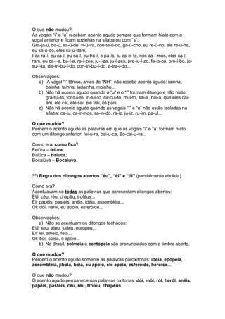 O que não mudou?
As vogais “i” e “u” recebem acento agudo sempre que formam hiato com a
vogal anterior e ficam sozinhas na sílaba ou com “s”:
Gra-ja-ú, ba-ú, sa-ú-de, vi-ú-va, con-te-ú-do, ga-ú-cho, eu re-ú-no, ele re-ú-ne,
eu sa-ú-do, eles sa-ú-dam;
I-ca-ra-í, eu ca-í, eu sa-í, eu tra-í, o pa-ís, tu ca-ís-te, nós ca-í-mos, eles ca-í-
ram, eu ca-í-a, ba-í-a, ra-í-zes, ju-í-za, ju-í-zes, pre-ju-í-zo, fa-ís-ca, pro-í-bo, je-
su-í-ta, dis-tri-bu-í-do, con-tri-bu-í-do, a-tra-í-do...

Observações:
  a) A vogal “i” tônica, antes de “NH”, não recebe acento agudo: rainha,
      bainha, tainha, ladainha, moinho...
  b) Não há acento agudo quando o “u” e o “i” formam ditongo e não hiato:
      gra-tui-to, for-tui-to, in-tui-to, cir-cui-to, mui-to, sai-a, bai-a, que eles cai-
      am, ele cai, ele sai, ele trai, os pais...
  c) Não há acento agudo quando as vogais “i” e “u” não estão isoladas na
      sílaba: ca-iu, ca-ir-mos, sa-in-do, ra-iz, ju-iz, ru-im, pa-ul...

O que mudou?
Perdem o acento agudo as palavras em que as vogais “i” e “u” formam hiato
com um ditongo anterior: fei-u-ra, bai-u-ca, Bo-cai-u-va...

Como era/ como fica?
Feiúra – feiura;
Baiúca – baiuca;
Bocaiúva – Bocaiuva.


3ª) Regra dos ditongos abertos “éu”, “éi” e “ói” (parcialmente abolida):

Como era?
Acentuavam-se todas as palavras que apresentam ditongos abertos:
ÉU: céu, réu, chapéu, troféus...
ÉI: papéis, pastéis, anéis, idéia, assembléia...
ÓI: dói, herói, eu apóio, esferóide...

Observações:
    a) Não se acentuam os ditongos fechados:
EU: seu, ateu, judeu, europeu...
EI: lei, alheio, feia...
OI: boi, coisa, o apoio...
    b) No Brasil, colmeia e centopeia são pronunciados com o timbre aberto.

O que mudou?
Perdem o acento agudo somente as palavras paroxítonas: ideia, epopeia,
assembleia, jiboia, boia, eu apoio, ele apoia, esferoide, heroico...

O que não mudou?
O acento agudo permanece nas palavras oxítonas: dói, mói, rói, herói, anéis,
papéis, pastéis, céu, réu, troféu, chapéus...
 