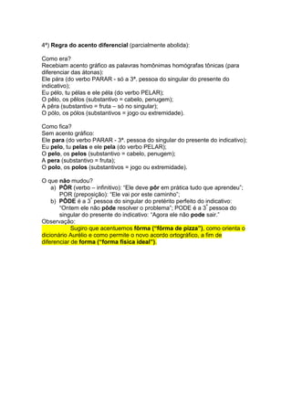 4ª) Regra do acento diferencial (parcialmente abolida):

Como era?
Recebiam acento gráfico as palavras homônimas homógrafas tônicas (para
diferenciar das átonas):
Ele pára (do verbo PARAR - só a 3ª. pessoa do singular do presente do
indicativo);
Eu pélo, tu pélas e ele péla (do verbo PELAR);
O pêlo, os pêlos (substantivo = cabelo, penugem);
A pêra (substantivo = fruta – só no singular);
O pólo, os pólos (substantivos = jogo ou extremidade).

Como fica?
Sem acento gráfico:
Ele para (do verbo PARAR - 3ª. pessoa do singular do presente do indicativo);
Eu pelo, tu pelas e ele pela (do verbo PELAR);
O pelo, os pelos (substantivo = cabelo, penugem);
A pera (substantivo = fruta);
O polo, os polos (substantivos = jogo ou extremidade).

O que não mudou?
    a) PÔR (verbo – infinitivo): “Ele deve pôr em prática tudo que aprendeu”;
       POR (preposição): “Ele vai por este caminho”;
    b) PÔDE é a 3ª pessoa do singular do pretérito perfeito do indicativo:
       “Ontem ele não pôde resolver o problema”; PODE é a 3ª pessoa do
       singular do presente do indicativo: “Agora ele não pode sair.”
Observação:
            Sugiro que acentuemos fôrma (“fôrma de pizza”), como orienta o
dicionário Aurélio e como permite o novo acordo ortográfico, a fim de
diferenciar de forma (“forma física ideal”).
 