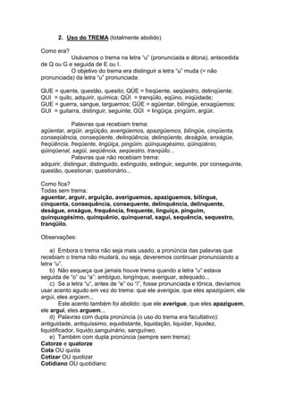 2. Uso do TREMA (totalmente abolido)

Como era?
           Usávamos o trema na letra “u” (pronunciada e átona), antecedida
de Q ou G e seguida de E ou I.
           O objetivo do trema era distinguir a letra “u” muda (= não
pronunciada) da letra “u” pronunciada:

QUE = quente, questão, quesito; QÜE = freqüente, seqüestro, delinqüente;
QUI = quilo, adquirir, química; QÜI = tranqüilo, eqüino, iniqüidade;
GUE = guerra, sangue, larguemos; GÜE = agüentar, bilíngüe, enxagüemos;
GUI = guitarra, distinguir, seguinte; GÜI = lingüiça, pingüim, argüir.

             Palavras que recebiam trema:
agüentar, argüir, argüição, averigüemos, apazigüemos, bilíngüe, cinqüenta,
conseqüência, conseqüente, delinqüência, delinqüente, deságüe, enxágüe,
freqüência, freqüente, lingüiça, pingüim, qüinquagésimo, qüinqüênio,
qüinqüenal, sagüi, seqüência, seqüestro, tranqüilo...
             Palavras que não recebiam trema:
adquirir, distinguir, distinguido, extinguido, extinguir, seguinte, por conseguinte,
questão, questionar, questionário...

Como fica?
Todas sem trema:
aguentar, arguir, arguição, averiguemos, apaziguemos, bilíngue,
cinquenta, consequência, consequente, delinquência, delinquente,
deságue, enxágue, frequência, frequente, linguiça, pinguim,
quinquagésimo, quinquênio, quinquenal, sagui, sequência, sequestro,
tranqüilo.

Observações:

    a) Embora o trema não seja mais usado, a pronúncia das palavras que
recebiam o trema não mudará, ou seja, deveremos continuar pronunciando a
letra “u”.
    b) Não esqueça que jamais houve trema quando a letra “u” estava
seguida de “o” ou “a”: ambíguo, longínquo, averiguar, adequado...
    c) Se a letra “u”, antes de “e” ou “i”, fosse pronunciada e tônica, devíamos
usar acento agudo em vez do trema: que ele averigúe, que eles apazigúem, ele
argúi, eles argúem...
         Este acento também foi abolido: que ele averigue, que eles apaziguem,
ele argui, eles arguem...
    d) Palavras com dupla pronúncia (o uso do trema era facultativo):
antiguidade, antiquíssimo, equidistante, liquidação, liquidar, liquidez,
liquidificador, líquido,sanguinário, sanguíneo.
    e) Também com dupla pronúncia (sempre sem trema):
Catorze e quatorze
Cota OU quota
Cotizar OU quotizar
Cotidiano OU quotidiano
 