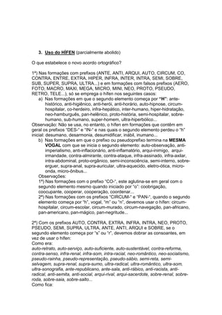3. Uso do HÍFEN (parcialmente abolido)

O que estabelece o novo acordo ortográfico?

1ª) Nas formações com prefixos (ANTE, ANTI, ARQUI, AUTO, CIRCUM, CO,
CONTRA, ENTRE, EXTRA, HIPER, INFRA, INTER, INTRA, SEMI, SOBRE,
SUB, SUPER, SUPRA, ULTRA...) e em formações com falsos prefixos (AERO,
FOTO, MACRO, MAXI, MEGA, MICRO, MINI, NEO, PROTO, PSEUDO,
RETRO, TELE...), só se emprega o hífen nos seguintes casos:
    a) Nas formações em que o segundo elemento começa por “H”: ante-
         histórico, anti-higiênico, anti-herói, anti-horário, auto-hipnose, circum-
         hospitalar, co-herdeiro, infra-hepático, inter-humano, hiper-hidratação,
         neo-hamburguês, pan-helênico, proto-história, semi-hospitalar, sobre-
         humano, sub-humano, super-homem, ultra-hiperbólico...
Observação: Não se usa, no entanto, o hífen em formações que contêm em
geral os prefixos “DES-“ e “IN-“ e nas quais o segundo elemento perdeu o “h”
inicial: desumano, desarmonia, desumidificar, inábil, inumano...
    b) Nas formações em que o prefixo ou pseudoprefixo termina na MESMA
         VOGAL com que se inicia o segundo elemento: auto-observação, anti-
         imperialismo, anti-inflacionário, anti-inflamatório, arqui-inimigo, arqui-
         irmandade, contra-almirante, contra-ataque, infra-assinado, infra-axilar,
         intra-abdominal, proto-orgânico, semi-inconsciência, semi-interno, sobre-
         erguer, supra-anal, supra-auricular, ultra-aquecido, eletro-ótica, micro-
         onda, micro-ônibus...
    Observações:
    1ª) Nas formações com o prefixo “CO-“, este aglutina-se em geral com o
    segundo elemento mesmo quando iniciado por “o”: coobrigação,
    coocupante, cooperar, cooperação, coordenar...
    2ª) Nas formações com os prefixos “CIRCUM-“ e “PAN-“, quando o segundo
    elemento começa por “h”, vogal, “m” ou “n”, devemos usar o hífen: circum-
    hospitalar, circum-escolar, circum-murado, circum-navegação, pan-africano,
    pan-americano, pan-mágico, pan-negritude...

2ª) Com os prefixos AUTO, CONTRA, EXTRA, INFRA, INTRA, NEO, PROTO,
PSEUDO, SEMI, SUPRA, ULTRA, ANTE, ANTI, ARQUI e SOBRE, se o
segundo elemento começa por “s” ou “r”, devemos dobrar as consoantes, em
vez de usar o hífen:
Como era:
auto-retrato, auto-serviço, auto-suficiente, auto-sustentável, contra-reforma,
contra-senso, infra-renal, infra-som, intra-racial, neo-romântico, neo-socialismo,
pseudo-rainha, pseudo-representação, pseudo-sábio, semi-reta, semi-
selvagem, supra-renal, supra-sumo, ultra-radical, ultra-romântico, ultra-som,
ultra-sonografia, ante-republicano, ante-sala, anti-rábico, anti-racista, anti-
radical, anti-semita, anti-social, arqui-rival, arqui-sacerdote, sobre-renal, sobre-
roda, sobre-saia, sobre-salto...
Como fica:
 
