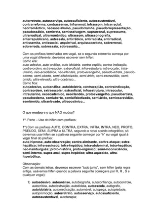 autorretrato, autosserviço, autossuficiente, autossustentável,
contrarreforma, contrassenso, infrarrenal, infrassom, intrarracial,
neorromântico, neossocialismo, pseudorrainha, pseudorrepresentação,
pseudossábio, semirreta, semisselvagem, suprarrenal, suprassumo,
ultrarradical, ultrarromântico, ultrassom, ultrassonografia,
anterrepublicano, antessala, antirrábico, antirracista, antirradical,
antissemita, antissocial, arquirrival, arquissacerdote, sobrerrenal,
sobrerroda, sobressaia, sobressalto...

Com os prefixos terminados em vogal, se o segundo elemento começa por
uma vogal diferente, devemos escrever sem hífen:
Como era:
auto-adesivo, auto-análise, auto-idolatria, contra-espião, contra-indicação,
contra-ordem, extra-escolar, extra-oficial, infra-estrutura, intra-ocular, intra-
uterino, neo-acadêmico, neo-irlandês, proto-evangelho, pseudo-artista, pseudo-
edema, semi-aberto, semi-alfabetizado, semi-árido, semi-escravidão, semi-
úmido, ultra-elevado, ultra-oceânico...
Como fica:
autoadesivo, autoanálise, autoidolatria, contraespião, contraindicação,
contraordem, extraescolar, extraoficial, infraestrutura, intraocular,
intrauterino, neoacadêmico, neoirlandês, protoevangelho, pseudoartista,
pseudoedema, semiaberto, semialfabetizado, semiárido, semiescravidão,
semiúmido, ultraelevado, ultraoceânico...


O que mudou e o que NÃO mudou?

1ª. Parte – Uso do hífen com prefixos:

1ª) Com os prefixos AUTO, CONTRA, EXTRA, INFRA, INTRA, NEO, PROTO,
PSEUDO, SEMI, SUPRA e ULTRA, segundo o novo acordo ortográfico, só
devemos usar hífen se a palavra seguinte começar por “h” ou vogal igual à
vogal final do prefixo:
auto-hipnose, auto-observação; contra-almirante, contra-ataque; extra-
hepático; infra-assinado, infra-hepático; intra-abdominal, intra-hepático;
neo-hamburguês; proto-história, proto-orgânico; semi-inconsciência,
semi-interno, supra-anal, supra-hepático; ultra-aquecido, ultra-
hiperbólico.

Observação:
Com as demais letras, devemos escrever “tudo junto”, sem hífen (pela regra
antiga, usávamos hífen quando a palavra seguinte começava por H, R , S e
qualquer vogal):

   1) autoadesivo, autoanálise, autobiografia, autoconfiança, autocontrole,
      autocrítica, autodestruição, autodidata, autoescola, autógrafo,
      autoidolatria, automedicação, automóvel, autopeça, autopiedade,
      autopromoção, autorretrato, autosserviço, autossuficiente,
      autossustentável, autoterapia;
 
