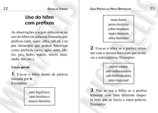 22                              douGlas tuFaNo    Guia Prático da NoVa ortoGraFia         23

               Uso do hífen                                      mini-hotel
               com prefixos                                    proto-história
                                                               sobre-humano
     As observações a seguir referem-se ao                     super-homem
     uso do hífen em palavras formadas por                     ultra-humano
     prefixos (anti, super, ultra, sub etc.) ou
     por elementos que podem funcionar
     como prefixos (aero, agro, auto, ele-        2. Usa-se o hífen se o prefixo termi-
     tro, geo, hidro, macro, micro, mini,         nar com a mesma letra com que se ini-
     multi, neo etc.).                            cia a outra palavra. Exemplos:

     Casos gerais                                               micro-ondas
                                                             anti-inflacionário
     1.  Usa-se o hífen diante de palavra                    sub-bibliotecário
     iniciada por h.                                           inter-regional
     Exemplos:

                 anti-higiênico                   3.  Não se usa o hífen se o prefixo
                 anti-histórico                   terminar com letra diferente daque-
                 macro-história                   la com que se inicia a outra palavra.
                                                  Exemplos:
 