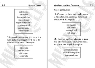 24                          douGlas tuFaNo   Guia Prático da NoVa ortoGraFia            25

                                             Casos particulares
                   autoescola
                    antiaéreo                1. Com os prefixos sub e sob, usa-se
                intermunicipal               o hífen também diante de palavra ini-
                  supersônico                ciada por r. Exemplos:
               superinteressante
                 agroindustrial                             sub-região
                  aeroespacial                              sub-reitor
                  semicírculo                              sub-regional
                                                             sob-roda
     * Se o prefixo terminar por vogal e a
     outra palavra começar por r ou s, do-   2.  Com os prefixos circum e pan,
     bram-se essas letras. Exemplos:         usa-se o hífen diante de palavra inicia-
                                             da por m, n e vogal. Exemplos:
                  minissaia
                 antirracismo                            circum-murado
                  ultrassom                             circum-navegação
                  semirreta                               pan-americano
 