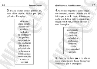 26                           douGlas tuFaNo   Guia Prático da NoVa ortoGraFia           27

     3. Usa-se o hífen com os prefixos ex,    4. O prefixo co junta-se com o segun-
     sem, além, aquém, recém, pós, pré,       do elemento, mesmo quando este se
     pró, vice. Exemplos:                     inicia por o ou h. Neste último caso,
                                              corta-se o h. Se a palavra seguinte co-
                    além-mar                  meçar com r ou s, dobram-se essas le-
                  além-túmulo                 tras. Exemplos:
                   aquém-mar
                     ex-aluno                              coobrigação
                    ex-diretor                               coedição
                ex-hospedeiro                                coeducar
                   ex-prefeito                              cofundador
                 ex-presidente                              coabitação
                pós-graduação                                coerdeiro
                   pré-história                                corréu
                pré-vestibular                            corresponsável
                  pró-europeu                                 cosseno
                 recém-casado
                recém-nascido
                    sem-terra                 5. Com os prefixos pre e re, não se
                     vice-rei                 usa o hífen, mesmo diante de palavras
                                              começadas por e. Exemplos:
 
