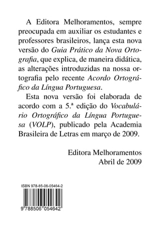 A Editora Melhoramentos, sempre
preocupada em auxiliar os estudantes e
professores brasileiros, lança esta nova
versão do Guia Prático da Nova Orto­
grafia, que explica, de maneira didática,
as alterações introduzidas na nossa or-
tografia pelo recente Acordo Ortográ­
fico da Língua Portuguesa.
   Esta nova versão foi elaborada de
acordo com a 5.ª edição do Vocabulá­
rio Ortográfico da Língua Portugue­
sa (VOLP), publicado pela Academia
Brasileira de Letras em março de 2009.

                Editora Melhoramentos
                         Abril de 2009
 