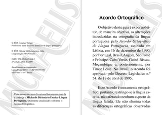 Acordo Ortográfico
                                                                 O objetivo deste guia é expor ao lei-
                                                             tor, de maneira objetiva, as alterações
                                                             introduzidas na ortografia da língua
© 2008 Douglas Tufano
                                                             portuguesa pelo Acordo Ortográfico
Professor e autor de livros didáticos de língua portuguesa   da Língua Portuguesa, assinado em
© 2008 Editora Melhoramentos Ltda.                           Lisboa, em 16 de dezembro de 1990,
Diagramação: WAP Studio
                                                             por Portugal, Brasil, Angola, São Tomé
ISBN: 978-85-06-05464-2
2.ª edição, abril de 2009
                                                             e Príncipe, Cabo Verde, Guiné-Bissau,
                                                             Moçambique e, posteriormente, por
Atendimento ao consumidor:
Caixa Postal 11541 – CEP 05049-970                           Timor Leste. No Brasil, o Acordo foi
São Paulo – SP – Brasil
                                                             aprovado pelo Decreto Legislativo n.º
                                                             54, de 18 de abril de 1995.

                                                                 Esse Acordo é meramente ortográ-
  Visite nosso site www.livrariamelhoramentos.com.br
                                                             fico; portanto, restringe-se à língua es-
  e conheça o Michaelis Dicionário Escolar Língua            crita, não afetando nenhum aspecto da
  Portuguesa, totalmente atualizado conforme o               língua falada. Ele não elimina todas
  Acordo Ortográfico.
                                                             as diferenças ortográficas observadas
 