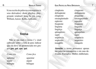 6                             douGlas tuFaNo    Guia Prático da NoVa ortoGraFia           7

    b) na escrita de palavras estrangeiras (e   cinqüenta               cinquenta
    seus derivados): show, playboy, play-       delinqüente             delinquente
    ground, windsurf, kung fu, yin, yang,       eloqüente               eloquente
    William, kaiser, Kafka, kafkiano.           ensangüentado           ensanguentado
                                                eqüestre                equestre
                                                freqüente               frequente
                                                lingüeta                lingueta
                                                lingüiça                linguiça
                                                qüinqüênio              quinquênio
                   Trema                        sagüi                   sagui
                                                seqüência               sequência
      Não se usa mais o trema (¨), sinal        seqüestro               sequestro
    colocado sobre a letra u para indicar       tranqüilo               tranquilo
    que ela deve ser pronunciada nos gru-
    pos gue, gui, que, qui.                     Atenção: o trema permanece apenas
                                                nas palavras estrangeiras e em suas de-
    Como era               Como fica            rivadas. Exemplos: Müller, mülleriano.
    agüentar               aguentar
    argüir                 arguir
    bilíngüe               bilíngue
 