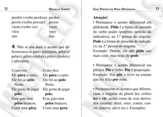 12                             douGlas tuFaNo    Guia Prático da NoVa ortoGraFia           13

     perdôo (verbo perdoar)    perdoo            Atenção!
     povôo (verbo povoar)      povoo             • Permanece o acento diferencial em
     vêem (verbo ver)          veem              pôde/pode. Pôde é a forma do passado
     vôos                      voos              do verbo poder (pretérito perfeito do
     zôo                       zoo               indicativo), na 3.ª pessoa do singular.
                                                 Pode é a forma do presente do indicati-
     4. Não se usa mais o acento que di-         vo, na 3.ª pessoa do singular.
     ferenciava os pares pára/para, péla(s)/     Exemplo: Ontem, ele não pôde sair
     pela(s), pêlo(s)/pelo(s), pólo(s)/polo(s)   mais cedo, mas hoje ele pode.
     e pêra/pera.
                                                 • Permanece o acento diferencial em
     Como era             Como fica              pôr/por. Pôr é verbo. Por é preposição.
     Ele pára o carro.    Ele para o carro.      Exemplo: Vou pôr o livro na estante
     Ele foi ao pólo      Ele foi ao polo        que foi feita por mim.
      Norte.               Norte.
     Ele gosta de jogar   Ele gosta de jogar     • Permanecem os acentos que diferen-
      pólo.                polo.                 ciam o singular do plural dos verbos
     Esse gato tem        Esse gato tem          ter e vir, assim como de seus deriva-
      pêlos brancos.       pelos brancos.        dos (manter, deter, reter, conter, con-
     Comi uma pêra.       Comi uma pera.         vir, intervir, advir etc.). Exemplos:
 