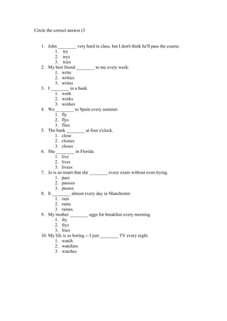 Circle the correct answer (3


   1. John ________ very hard in class, but I don't think he'll pass the course.
          1. try
          2. trys
          3. tries
   2. My best friend ________ to me every week.
          1. write
          2. writies
          3. writes
   3. I ________ in a bank.
          1. work
          2. works
          3. workes
   4. We ________ to Spain every summer.
          1. fly
          2. flys
          3. flies
   5. The bank ________ at four o'clock.
          1. close
          2. closies
          3. closes
   6. She ________ in Florida.
          1. live
          2. lives
          3. livees
   7. Jo is so smart that she ________ every exam without even trying.
          1. pass
          2. passies
          3. passes
   8. It ________ almost every day in Manchester.
          1. rain
          2. rains
          3. raines
   9. My mother ________ eggs for breakfast every morning.
          1. fry
          2. frys
          3. fries
   10. My life is so boring -- I just ________ TV every night.
          1. watch
          2. watchies
          3. watches
 