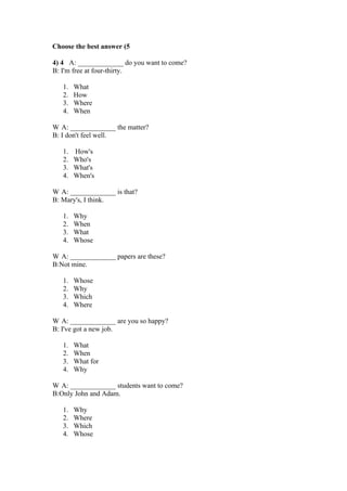 Choose the best answer (5

4) 4 A: _____________ do you want to come?
B: I'm free at four-thirty.

   1.   What
   2.   How
   3.   Where
   4.   When

W A: _____________ the matter?
B: I don't feel well.

   1. How's
   2. Who's
   3. What's
   4. When's

W A: _____________ is that?
B: Mary's, I think.

   1.   Why
   2.   When
   3.   What
   4.   Whose

W A: _____________ papers are these?
B:Not mine.

   1.   Whose
   2.   Why
   3.   Which
   4.   Where

W A: _____________ are you so happy?
B: I've got a new job.

   1.   What
   2.   When
   3.   What for
   4.   Why

W A: _____________ students want to come?
B:Only John and Adam.

   1.   Why
   2.   Where
   3.   Which
   4.   Whose
 