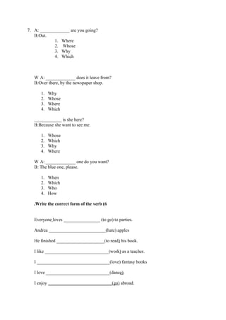 7. A: _____________ are you going?
   B:Out.
             1. Where
             2. Whose
             3. Why
             4. Which



   W A: _____________ does it leave from?
   B:Over there, by the newspaper shop.

      1.   Why
      2.   Whose
      3.   Where
      4.   Which

   ____________ is she here?
   B:Because she want to see me.

      1.   Whose
      2.   Which
      3.   Why
      4.   Where

   W A: _____________ one do you want?
   B: The blue one, please.

      1.   When
      2.   Which
      3.   Who
      4.   How

   .Write the correct form of the verb (6


   Everyone loves ________________ (to go) to parties.

   Andrea _________________________(hate) apples

   He finished _____________________(to read) his book.

   I like ____________________________(work) as a teacher.

   I ________________________________(love) fantasy books

   I love ____________________________(dance).

   I enjoy ____________________________(go) abroad.
 