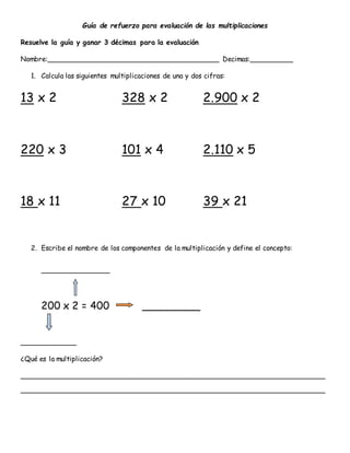 Guía de refuerzo para evaluación de las multiplicaciones
Resuelve la guía y ganar 3 décimas para la evaluación
Nombre:________________________________________ Decimas:__________
1. Calcula las siguientes multiplicaciones de una y dos cifras:
13 x 2 328 x 2 2.900 x 2
220 x 3 101 x 4 2.110 x 5
18 x 11 27 x 10 39 x 21
2. Escribe el nombre de los componentes de la multiplicación y define el concepto:
________________
200 x 2 = 400 _________
_____________
¿Qué es la multiplicación?
_______________________________________________________________________
_______________________________________________________________________
 