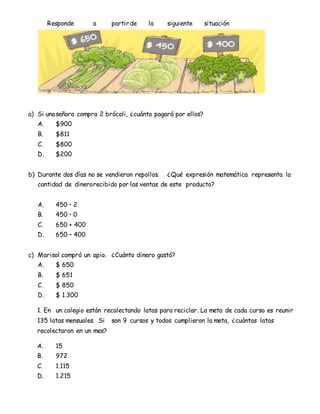 Responde a partir de la siguiente situación
a) Si unaseñora compra 2 brócoli, ¿cuánto pagará por ellos?
A. $900
B. $811
C. $800
D. $200
b) Durante dos días no se vendieron repollos. ¿Qué expresión matemática representa la
cantidad de dinerorecibido por las ventas de este producto?
A. 450 • 2
B. 450 • 0
C. 650 + 400
D. 650 – 400
c) Marisol compró un apio. ¿Cuánto dinero gastó?
A. $ 650
B. $ 651
C. $ 850
D. $ 1.300
1. En un colegio están recolectando latas para reciclar. La meta de cada curso es reunir
135 latas mensuales. Si son 9 cursos y todos cumplieron la meta, ¿cuántas latas
recolectaron en un mes?
A. 15
B. 972
C. 1.115
D. 1.215
 
