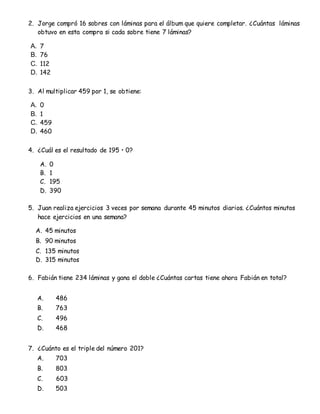 2. Jorge compró 16 sobres con láminas para el álbum que quiere completar. ¿Cuántas láminas
obtuvo en esta compra si cada sobre tiene 7 láminas?
A. 7
B. 76
C. 112
D. 142
3. Al multiplicar 459 por 1, se obtiene:
A. 0
B. 1
C. 459
D. 460
4. ¿Cuál es el resultado de 195 • 0?
A. 0
B. 1
C. 195
D. 390
5. Juan realiza ejercicios 3 veces por semana durante 45 minutos diarios. ¿Cuántos minutos
hace ejercicios en una semana?
A. 45 minutos
B. 90 minutos
C. 135 minutos
D. 315 minutos
6. Fabián tiene 234 láminas y gana el doble ¿Cuántas cartas tiene ahora Fabián en total?
A. 486
B. 763
C. 496
D. 468
7. ¿Cuánto es el triple del número 201?
A. 703
B. 803
C. 603
D. 503
 