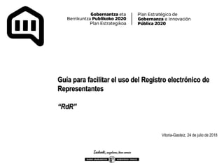 Guía para facilitar el uso del Registro electrónico de
Representantes
“RdR”
Vitoria-Gasteiz, 24 de julio de 2018
 
