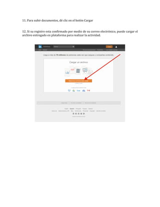 11.	
  Para	
  subir	
  documentos,	
  dé	
  clic	
  en	
  el	
  botón	
  Cargar	
  
	
  
	
  
12.	
  Si	
  su	
  registro	
  esta	
  confirmado	
  por	
  medio	
  de	
  su	
  correo	
  electrónico,	
  puede	
  cargar	
  el	
  
archivo	
  entregado	
  en	
  plataforma	
  para	
  realizar	
  la	
  actividad.	
  
	
  
	
  
	
  
 