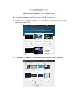 UNIVERSIDAD	
  DEL	
  QUINDÍO	
  
	
  
GUÍA	
  PARA	
  REGISTRARSE	
  EN	
  SLIDESHARE.NET	
  
	
  
1. Ingresar	
  el	
  sitio	
  www.slideshare.net	
  a	
  través	
  de	
  su	
  navegador	
  
	
  
2. Tendrá	
  en	
  su	
  pantalla	
  el	
  sitio	
  con	
  una	
  presentación	
  muy	
  similar	
  a	
  lo	
  mostrado	
  
en	
  la	
  siguiente	
  gráfica:	
  
	
  
	
  
	
  
3. Vaya	
  al	
  final	
  de	
  la	
  página	
  y	
  seleccione	
  el	
  idioma	
  español	
  si	
  es	
  su	
  preferido	
  
	
  
	
  
	
  
	
  
 