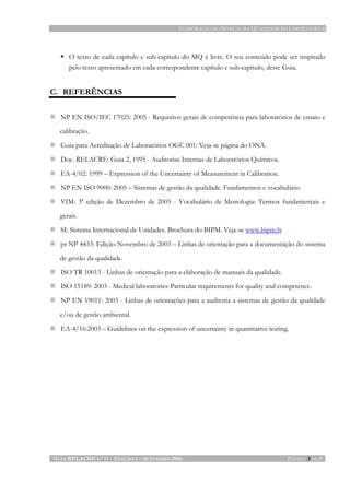 ELABORAÇÃO DO MANUAL DA QUALIDADE DE LABORATÓRIOS
GUIA RELACRE Nº 11 - EDIÇÃO 2 – SETEMBRO 2006 PÁGINA 3 DE 3
O texto de cada capítulo e sub-capítulo do MQ é livre. O seu conteúdo pode ser inspirado
pelo texto apresentado em cada correspondente capítulo e sub-capítulo, deste Guia.
C. REFERÊNCIAS
NP EN ISO/IEC 17025: 2005 - Requisitos gerais de competência para laboratórios de ensaio e
calibração.
Guia para Acreditação de Laboratórios OGC 001: Veja-se página do ONA.
Doc. RELACRE: Guia 2, 1995 - Auditorias Internas de Laboratórios Químicos.
EA-4/02: 1999 – Expression of the Uncertainty of Measurement in Calibration.
NP EN ISO 9000: 2005 – Sistemas de gestão da qualidade. Fundamentos e vocabulário.
VIM: 3ª edição de Dezembro de 2005 - Vocabulário de Metrologia: Termos fundamentais e
gerais.
SI: Sistema Internacional de Unidades. Brochura do BIPM. Veja-se www.bipm.fr
pr NP 4433: Edição Novembro de 2003 – Linhas de orientação para a documentação do sistema
de gestão da qualidade.
ISO TR 10013 - Linhas de orientação para a elaboração de manuais da qualidade.
ISO 15189: 2003 - Medical laboratories-Particular requirements for quality and competence.
NP EN 19011: 2003 - Linhas de orientações para a auditoria a sistemas de gestão da qualidade
e/ou de gestão ambiental.
EA-4/16:2003 – Guidelines on the expression of uncertainty in quantitative testing.
 