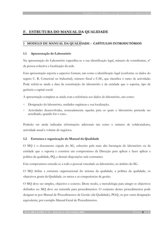 ELABORAÇÃO DO MANUAL DA QUALIDADE DE LABORATÓRIOS
GUIA RELACRE Nº 11 - EDIÇÃO 2 – SETEMBRO 2006 PÁGINA 5 DE 5
F. ESTRUTURA DO MANUAL DA QUALIDADE
1 MODELO DE MANUAL DA QUALIDADE - CAPÍTULOS INTRODUTÓRIOS
1.1 Apresentação do Laboratório
Na apresentação do Laboratório especifica-se a sua identificação legal, número de contribuinte, nº
de pessoa colectiva e localização da sede.
Esta apresentação reporta a aspectos formais, tais como a identificação legal (conforme os dados do
registo C. R. Comercial ou Industrial), número fiscal e CAE, que classifica o ramo de actividade;
Pode referir-se ainda a data da constituição do laboratório e da entidade que o suporta, tipo de
gerência e capital social.
A apresentação completa-se ainda com a referência aos dados do laboratório, tais como:
• Designação do laboratório, unidades orgânicas e sua localização;
• Actividades desenvolvidas, nomeadamente aquelas para os quais o laboratório pretende ser
acreditado, quando for o caso..
Poderão ser ainda indicadas informações adicionais tais como o número de colaboradores,
actividade anual e volume de negócios.
1.2 Estrutura e organização do Manual da Qualidade
O MQ é o documento cúpula do SG, subscrito pela mais alta hierarquia do laboratório ou da
entidade que o suporta e constitui um compromisso da Direcção para aplicar e fazer aplicar a
política da qualidade, PQ, e demais disposições nele constantes.
Este compromisso estende-se a todo o pessoal vinculado ao laboratório, no âmbito do SG.
O MQ define a estrutura organizacional do sistema da qualidade, a política da qualidade, os
objectivos gerais da Qualidade, os meios e as competências de gestão.
O MQ deve ser simples, objectivo e conciso. Deste modo, a metodologia para atingir os objectivos
definidos no MQ deve ser remetida para procedimentos. O conjunto destes procedimentos pode
designar-se por Manual de Procedimentos de Gestão (da Qualidade), PGQ, ou por outra designação
equivalente, por exemplo Manual Geral de Procedimentos.
 
