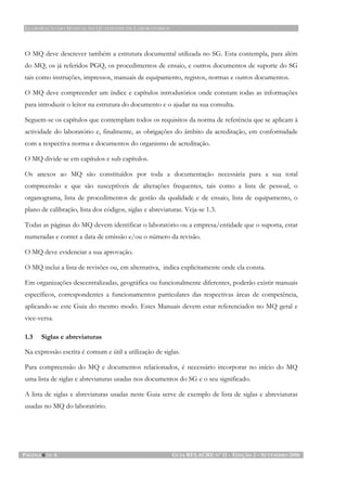ELABORAÇÃO DO MANUAL DA QUALIDADE DE LABORATÓRIOS
PÁGINA 6 DE 6 GUIA RELACRE Nº 11 - EDIÇÃO 2 – SETEMBRO 2006
O MQ deve descrever também a estrutura documental utilizada no SG. Esta contempla, para além
do MQ, os já referidos PGQ, os procedimentos de ensaio, e outros documentos de suporte do SG
tais como instruções, impressos, manuais de equipamento, registos, normas e outros documentos.
O MQ deve compreender um índice e capítulos introdutórios onde constam todas as informações
para introduzir o leitor na estrutura do documento e o ajudar na sua consulta.
Seguem-se os capítulos que contemplam todos os requisitos da norma de referência que se aplicam à
actividade do laboratório e, finalmente, as obrigações do âmbito da acreditação, em conformidade
com a respectiva norma e documentos do organismo de acreditação.
O MQ divide-se em capítulos e sub capítulos.
Os anexos ao MQ são constituídos por toda a documentação necessária para a sua total
compreensão e que são susceptíveis de alterações frequentes, tais como a lista de pessoal, o
organograma, lista de procedimentos de gestão da qualidade e de ensaio, lista de equipamento, o
plano de calibração, lista dos códigos, siglas e abreviaturas. Veja-se 1.3.
Todas as páginas do MQ devem identificar o laboratório ou a empresa/entidade que o suporta, estar
numeradas e conter a data de emissão e/ou o número da revisão.
O MQ deve evidenciar a sua aprovação.
O MQ inclui a lista de revisões ou, em alternativa, indica explicitamente onde ela consta.
Em organizações descentralizadas, geográfica ou funcionalmente diferentes, poderão existir manuais
específicos, correspondentes a funcionamentos particulares das respectivas áreas de competência,
aplicando-se este Guia do mesmo modo. Estes Manuais devem estar referenciados no MQ geral e
vice-versa.
1.3 Siglas e abreviaturas
Na expressão escrita é comum e útil a utilização de siglas.
Para compreensão do MQ e documentos relacionados, é necessário incorporar no início do MQ
uma lista de siglas e abreviaturas usadas nos documentos do SG e o seu significado.
A lista de siglas e abreviaturas usadas neste Guia serve de exemplo de lista de siglas e abreviaturas
usadas no MQ do laboratório.
 