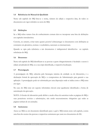 ELABORAÇÃO DO MANUAL DA QUALIDADE DE LABORATÓRIOS
GUIA RELACRE Nº 11 - EDIÇÃO 2 – SETEMBRO 2006 PÁGINA 7 DE 7
1.4 Referências do Manual da Qualidade
Neste sub capítulo do MQ lista-se o nome, número de edição e respectiva data, de todos os
documentos em vigor referidos no texto do MQ.
1.5 Definições
Se o MQ refere termos fora do conhecimento comum deve-se incorporar uma lista de definições
nos capítulos introdutórios.
Convém, no entanto, evitar tanto quanto possível sobrecarregar os documentos com definições já
constantes em glossários, normas e vocabulários, nacionais ou internacionais.
Quando se opta pela referência a tais documentos é indispensável identificá-los no capítulo
referências do MQ.
1.6 Detentores
Neste sub capítulo do MQ identificam-se as pessoas a quem obrigatoriamente é facultado o acesso à
edição actualizada do MQ, ou a sua cópia identificada, e respectiva localização.
1.7 Promulgação
A promulgação do MQ, subscrita pela hierarquia máxima da entidade ou do laboratório, é a
declaração formal de aprovação do MQ e o compromisso da Administração para garantir a sua
aplicação. A promulgação pode ser substituída por uma disposição onde se indica como o MQ entra
em vigor.
No caso do MQ estar em suporte informático deverá estar igualmente identificada a forma de
autenticação da aprovação.
NOTA: A Gestão do laboratório pode definir o modo eficaz de autenticar todas as páginas do MQ e
suas posteriores revisões e substituições, não sendo necessariamente obrigatório que todas as
páginas tenham de ser assinadas.
1.8 Assinaturas
Anexo ao MQ ou em documento identificado para o qual o MQ remeta neste sub-capítulo, consta
uma lista dos nomes das pessoas e respectivas assinaturas que usam nos documentos do SG.
 