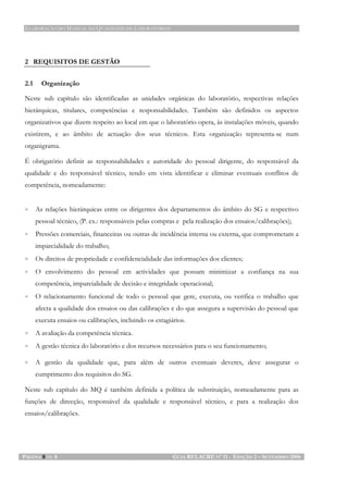 ELABORAÇÃO DO MANUAL DA QUALIDADE DE LABORATÓRIOS
PÁGINA 8 DE 8 GUIA RELACRE Nº 11 - EDIÇÃO 2 – SETEMBRO 2006
2 REQUISITOS DE GESTÃO
2.1 Organização
Neste sub capítulo são identificadas as unidades orgânicas do laboratório, respectivas relações
hierárquicas, titulares, competências e responsabilidades. Também são definidos os aspectos
organizativos que dizem respeito ao local em que o laboratório opera, às instalações móveis, quando
existirem, e ao âmbito de actuação dos seus técnicos. Esta organização representa-se num
organigrama.
É obrigatório definir as responsabilidades e autoridade do pessoal dirigente, do responsável da
qualidade e do responsável técnico, tendo em vista identificar e eliminar eventuais conflitos de
competência, nomeadamente:
• As relações hierárquicas entre os dirigentes dos departamentos do âmbito do SG e respectivo
pessoal técnico, (P. ex.: responsáveis pelas compras e pela realização dos ensaios/calibrações);
• Pressões comerciais, financeiras ou outras de incidência interna ou externa, que comprometam a
imparcialidade do trabalho;
• Os direitos de propriedade e confidencialidade das informações dos clientes;
• O envolvimento do pessoal em actividades que possam minimizar a confiança na sua
competência, imparcialidade de decisão e integridade operacional;
• O relacionamento funcional de todo o pessoal que gere, executa, ou verifica o trabalho que
afecta a qualidade dos ensaios ou das calibrações e do que assegura a supervisão do pessoal que
executa ensaios ou calibrações, incluindo os estagiários.
• A avaliação da competência técnica.
• A gestão técnica do laboratório e dos recursos necessários para o seu funcionamento;
• A gestão da qualidade que, para além de outros eventuais deveres, deve assegurar o
cumprimento dos requisitos do SG.
Neste sub capítulo do MQ é também definida a política de substituição, nomeadamente para as
funções de direcção, responsável da qualidade e responsável técnico, e para a realização dos
ensaios/calibrações.
 