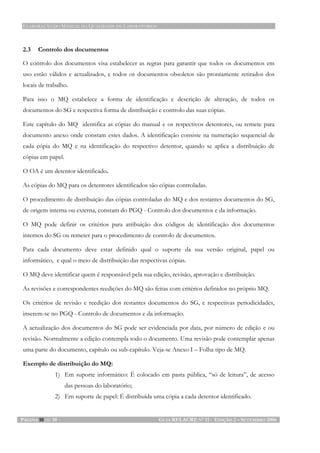 ELABORAÇÃO DO MANUAL DA QUALIDADE DE LABORATÓRIOS
PÁGINA 10 DE 10 GUIA RELACRE Nº 11 - EDIÇÃO 2 – SETEMBRO 2006
2.3 Controlo dos documentos
O controlo dos documentos visa estabelecer as regras para garantir que todos os documentos em
uso estão válidos e actualizados, e todos os documentos obsoletos são prontamente retirados dos
locais de trabalho.
Para isso o MQ estabelece a forma de identificação e descrição de alteração, de todos os
documentos do SG e respectiva forma de distribuição e controlo das suas cópias.
Este capítulo do MQ identifica as cópias do manual e os respectivos detentores, ou remete para
documento anexo onde constam estes dados. A identificação consiste na numeração sequencial de
cada cópia do MQ e na identificação do respectivo detentor, quando se aplica a distribuição de
cópias em papel.
O OA é um detentor identificado.
As cópias do MQ para os detentores identificados são cópias controladas.
O procedimento de distribuição das cópias controladas do MQ e dos restantes documentos do SG,
de origem interna ou externa, constam do PGQ - Controlo dos documentos e da informação.
O MQ pode definir os critérios para atribuição dos códigos de identificação dos documentos
internos do SG ou remeter para o procedimento de controlo de documentos.
Para cada documento deve estar definido qual o suporte da sua versão original, papel ou
informático, e qual o meio de distribuição das respectivas cópias.
O MQ deve identificar quem é responsável pela sua edição, revisão, aprovação e distribuição.
As revisões e correspondentes reedições do MQ são feitas com critérios definidos no próprio MQ.
Os critérios de revisão e reedição dos restantes documentos do SG, e respectivas periodicidades,
inserem-se no PGQ - Controlo de documentos e da informação.
A actualização dos documentos do SG pode ser evidenciada por data, por número de edição e ou
revisão. Normalmente a edição contempla todo o documento. Uma revisão pode contemplar apenas
uma parte do documento, capítulo ou sub-capítulo. Veja-se Anexo I – Folha tipo de MQ.
Exemplo de distribuição do MQ:
1) Em suporte informático: É colocado em pasta pública, “só de leitura”, de acesso
das pessoas do laboratório;
2) Em suporte de papel: É distribuída uma cópia a cada detentor identificado.
 