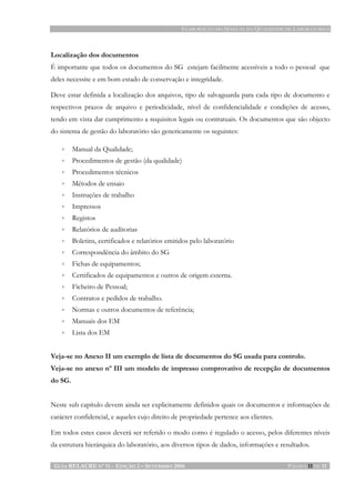 ELABORAÇÃO DO MANUAL DA QUALIDADE DE LABORATÓRIOS
GUIA RELACRE Nº 11 - EDIÇÃO 2 – SETEMBRO 2006 PÁGINA 11 DE 11
Localização dos documentos
É importante que todos os documentos do SG estejam facilmente acessíveis a todo o pessoal que
deles necessite e em bom estado de conservação e integridade.
Deve estar definida a localização dos arquivos, tipo de salvaguarda para cada tipo de documento e
respectivos prazos de arquivo e periodicidade, nível de confidencialidade e condições de acesso,
tendo em vista dar cumprimento a requisitos legais ou contratuais. Os documentos que são objecto
do sistema de gestão do laboratório são genericamente os seguintes:
• Manual da Qualidade;
• Procedimentos de gestão (da qualidade)
• Procedimentos técnicos
• Métodos de ensaio
• Instruções de trabalho
• Impressos
• Registos
• Relatórios de auditorias
• Boletins, certificados e relatórios emitidos pelo laboratório
• Correspondência do âmbito do SG
• Fichas de equipamentos;
• Certificados de equipamentos e outros de origem externa.
• Ficheiro de Pessoal;
• Contratos e pedidos de trabalho.
• Normas e outros documentos de referência;
• Manuais dos EM
• Lista dos EM
Veja-se no Anexo II um exemplo de lista de documentos do SG usada para controlo.
Veja-se no anexo nº III um modelo de impresso comprovativo de recepção de documentos
do SG.
Neste sub capítulo devem ainda ser explicitamente definidos quais os documentos e informações de
carácter confidencial, e aqueles cujo direito de propriedade pertence aos clientes.
Em todos estes casos deverá ser referido o modo como é regulado o acesso, pelos diferentes níveis
da estrutura hierárquica do laboratório, aos diversos tipos de dados, informações e resultados.
 