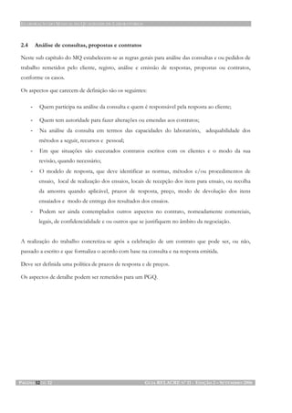 ELABORAÇÃO DO MANUAL DA QUALIDADE DE LABORATÓRIOS
PÁGINA 12 DE 12 GUIA RELACRE Nº 11 - EDIÇÃO 2 – SETEMBRO 2006
2.4 Análise de consultas, propostas e contratos
Neste sub capítulo do MQ estabelecem-se as regras gerais para análise das consultas e ou pedidos de
trabalho remetidos pelo cliente, registo, análise e emissão de respostas, propostas ou contratos,
conforme os casos.
Os aspectos que carecem de definição são os seguintes:
- Quem participa na análise da consulta e quem é responsável pela resposta ao cliente;
- Quem tem autoridade para fazer alterações ou emendas aos contratos;
- Na análise da consulta em termos das capacidades do laboratório, adequabilidade dos
métodos a seguir, recursos e pessoal;
- Em que situações são executados contratos escritos com os clientes e o modo da sua
revisão, quando necessário;
- O modelo de resposta, que deve identificar as normas, métodos e/ou procedimentos de
ensaio, local de realização dos ensaios, locais de recepção dos itens para ensaio, ou recolha
da amostra quando aplicável, prazos de resposta, preço, modo de devolução dos itens
ensaiados e modo de entrega dos resultados dos ensaios.
- Podem ser ainda contemplados outros aspectos no contrato, nomeadamente comerciais,
legais, de confidencialidade e ou outros que se justifiquem no âmbito da negociação.
A realização do trabalho concretiza-se após a celebração de um contrato que pode ser, ou não,
passado a escrito e que formaliza o acordo com base na consulta e na resposta emitida.
Deve ser definida uma política de prazos de resposta e de preços.
Os aspectos de detalhe podem ser remetidos para um PGQ.
 