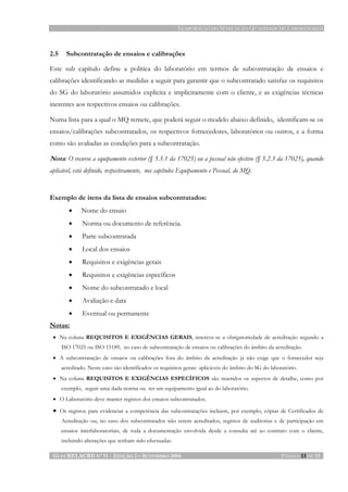 ELABORAÇÃO DO MANUAL DA QUALIDADE DE LABORATÓRIOS
GUIA RELACRE Nº 11 - EDIÇÃO 2 – SETEMBRO 2006 PÁGINA 13 DE 13
2.5 Subcontratação de ensaios e calibrações
Este sub capítulo define a política do laboratório em termos de subcontratação de ensaios e
calibrações identificando as medidas a seguir para garantir que o subcontratado satisfaz os requisitos
do SG do laboratório assumidos explicita e implicitamente com o cliente, e as exigências técnicas
inerentes aos respectivos ensaios ou calibrações.
Numa lista para a qual o MQ remete, que poderá seguir o modelo abaixo definido, identificam-se os
ensaios/calibrações subcontratados, os respectivos fornecedores, laboratórios ou outros, e a forma
como são avaliadas as condições para a subcontratação.
Nota: O recurso a equipamento exterior (§ 5.5.1 da 17025) ou a pessoal não efectivo (§ 5.2.3 da 17025), quando
aplicável, está definido, respectivamente, nos capítulos Equipamento e Pessoal, do MQ.
Exemplo de itens da lista de ensaios subcontratados:
• Nome do ensaio
• Norma ou documento de referência.
• Parte subcontratada
• Local dos ensaios
• Requisitos e exigências gerais
• Requisitos e exigências específicos
• Nome do subcontratado e local
• Avaliação e data
• Eventual ou permanente
Notas:
• Na coluna REQUISITOS E EXIGÊNCIAS GERAIS, inscreve-se a obrigatoriedade de acreditação segundo a
ISO 17025 ou ISO 15189, no caso de subcontratação de ensaios ou calibrações do âmbito da acreditação.
• A subcontratação de ensaios ou calibrações fora do âmbito da acreditação já não exige que o fornecedor seja
acreditado. Neste caso são identificados os requisitos gerais aplicáveis do âmbito do SG do laboratório.
• Na coluna REQUISITOS E EXIGÊNCIAS ESPECÍFICOS são inseridos os aspectos de detalhe, como por
exemplo, seguir uma dada norma ou ter um equipamento igual ao do laboratório.
• O Laboratório deve manter registos dos ensaios subcontratados.
• Os registos para evidenciar a competência das subcontratações incluem, por exemplo, cópias de Certificados de
Acreditação ou, no caso dos subcontratados não serem acreditados, registos de auditorias e de participação em
ensaios interlaboratoriais, de toda a documentação envolvida desde a consulta até ao contrato com o cliente,
incluindo alterações que tenham sido efectuadas.
 