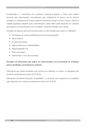 ELABORAÇÃO DO MANUAL DA QUALIDADE DE LABORATÓRIOS
PÁGINA 14 DE 14 GUIA RELACRE Nº 11 - EDIÇÃO 2 – SETEMBRO 2006
Considerando-se o Laboratório sub contratante responsável perante o cliente pelo trabalho
efectuado pelo subcontratado, nomeadamente pelo cumprimento de prazos, uso de métodos
acordados ou cumprimento de (outros) requisitos contratuais, excepto nos casos em que o cliente ou
entidade reguladora estipulem qual o subcontratado a utilizar. Deve poder relacionar-se o conteúdo
dos requisitos de subcontratação com as condições contratuais firmadas com o cliente.
Exemplos de requisitos para um fornecedor poder ser subcontratado para ensaios ou calibrações:
• Participação em ensaios interlaboratoriais com bom desempenho
• Meios técnicos;
• Competência técnica;
• Sigilo profissional e confidencialidade;
• Responsabilidade civil;
• Prazos de entrega;
• Apresentação e envio dos resultados;
Exemplos de laboratórios que podem ser subcontratados sem necessidade de avaliações
prévias detalhadas, nomeadamente auditoria:
Laboratórios que estejam acreditados para executar essa calibração ou ensaios, ou abrangidos pelo
acordo de reconhecimento mútuo da EA/ILAC.
Laboratórios do Sistema Português da Qualidade , ou de países cujos organismos de acreditação
sejam signatários do acordo de reconhecimento mútuo da EA/ILAC.
 