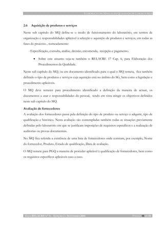 ELABORAÇÃO DO MANUAL DA QUALIDADE DE LABORATÓRIOS
GUIA RELACRE Nº 11 - EDIÇÃO 2 – SETEMBRO 2006 PÁGINA 15 DE 15
2.6 Aquisição de produtos e serviços
Neste sub capítulo do MQ define-se o modo de funcionamento do laboratório, em termos de
organização e responsabilidades aplicável à selecção e aquisição de produtos e serviços, em todas as
fases do processo , nomeadamente:
- Especificação, consulta, análise, decisão, encomenda, recepção e pagamento.
• Sobre este assunto veja-se também o RELACRE 17 Cap. 6, para Elaboração dos
Procedimentos da Qualidade.
Neste sub capítulo do MQ, ou em documento identificado para o qual o MQ remeta, fica também
definido o tipo de produtos e serviços cuja aquisição está no âmbito do SG, bem como a legislação e
procedimento aplicáveis.
O MQ deve remeter para procedimento identificado a definição da maneira de actuar, os
documentos a usar e responsabilidades do pessoal, tendo em vista atingir os objectivos definidos
neste sub capítulo do MQ.
Avaliação de fornecedores
A avaliação dos fornecedores passa pela definição do tipo de produto ou serviço a adquirir, tipo de
qualificação e histórico. Nesta avaliação são contempladas também todas as situações previamente
definidas pelo laboratório em que se justificam imposições de requisitos específicos e a realização de
auditorias ou provas documentais.
No MQ fica referida a existência de uma lista de fornecedores onde constam, por exemplo, Nome
do fornecedor, Produto, Estado de qualificação, Data de avaliação.
O MQ remete para PGQ a maneira de proceder aplicável à qualificação de fornecedores, bem como
os requisitos específicos aplicáveis caso a caso.
 