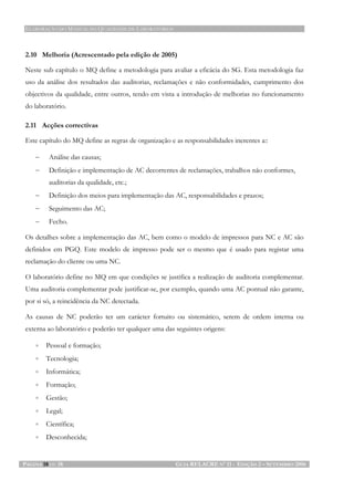 ELABORAÇÃO DO MANUAL DA QUALIDADE DE LABORATÓRIOS
PÁGINA 18 DE 18 GUIA RELACRE Nº 11 - EDIÇÃO 2 – SETEMBRO 2006
2.10 Melhoria (Acrescentado pela edição de 2005)
Neste sub capítulo o MQ define a metodologia para avaliar a eficácia do SG. Esta metodologia faz
uso da análise dos resultados das auditorias, reclamações e não conformidades, cumprimento dos
objectivos da qualidade, entre outros, tendo em vista a introdução de melhorias no funcionamento
do laboratório.
2.11 Acções correctivas
Este capítulo do MQ define as regras de organização e as responsabilidades inerentes a::
− Análise das causas;
− Definição e implementação de AC decorrentes de reclamações, trabalhos não conformes,
auditorias da qualidade, etc.;
− Definição dos meios para implementação das AC, responsabilidades e prazos;
− Seguimento das AC;
− Fecho.
Os detalhes sobre a implementação das AC, bem como o modelo de impressos para NC e AC são
definidos em PGQ. Este modelo de impresso pode ser o mesmo que é usado para registar uma
reclamação do cliente ou uma NC.
O laboratório define no MQ em que condições se justifica a realização de auditoria complementar.
Uma auditoria complementar pode justificar-se, por exemplo, quando uma AC pontual não garante,
por si só, a reincidência da NC detectada.
As causas de NC poderão ter um carácter fortuito ou sistemático, serem de ordem interna ou
externa ao laboratório e poderão ter qualquer uma das seguintes origens:
• Pessoal e formação;
• Tecnologia;
• Informática;
• Formação;
• Gestão;
• Legal;
• Científica;
• Desconhecida;
 