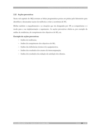ELABORAÇÃO DO MANUAL DA QUALIDADE DE LABORATÓRIOS
GUIA RELACRE Nº 11 - EDIÇÃO 2 – SETEMBRO 2006 PÁGINA 19 DE 19
2.12 Acções preventivas
Neste sub capítulo do MQ constam as linhas programáticas postas em prática pelo laboratório para
identificar e desencadear acções de melhoria e evitar a ocorrência de NC.
Define também o enquadramento e as situações que são designadas por AP, as competências e o
modo para a sua implementação e seguimento. As acções preventivas obtêm-se, por exemplo da
análise de tendências, do cumprimento dos objectivos do SG, etc.
Exemplo de acções preventivas:
− Análise de tendências;
− Análise do cumprimento dos objectivos do SG;
− Análise das deficiências técnicas dos equipamentos;
− Análise dos resultados dos ensaios de intercomparação;
− Análise dos resultados da avaliação da satisfação dos clientes;
 