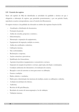 ELABORAÇÃO DO MANUAL DA QUALIDADE DE LABORATÓRIOS
PÁGINA 20 DE 20 GUIA RELACRE Nº 11 - EDIÇÃO 2 – SETEMBRO 2006
2.13 Controlo dos registos
Neste sub capítulo do MQ são identificadas as actividades da qualidade e técnicas em que é
obrigatória a elaboração de registos, que permitirão posteriormente, e por um período fixado,
reproduzir as acções correspondentes, veja-se Controlo dos Documentos:
Os registos técnicos e da qualidade são efectuados no âmbito das seguintes funções do SG:
- Actualização e distribuição de documentos;
- Formação do pessoal;
- Análise de consultas, propostas e contratos ;
- Subcontratações;
- Manutenção e reparações do equipamento;
- Equipamento de inspecção, medição ou ensaio;
- Análise dos certificados e relatórios;
- Calibrações internas;
- Não conformidades;
- Reclamações e respostas;
- Acções correctivas e preventivas;
- Qualificação dos fornecedores;
- Aquisição de produtos (equipamentos e consumíveis) e serviços;
- Inspecção de recepção de produtos e serviços, (aprovação, devolução e reclamação);
- Condições ambientais dos laboratórios e de realização dos ensaios;
- Recepção e envio de amostras ou itens para ensaio ou calibração;
- Ensaios e medições
- Dados, cálculos e resultados;
- Dados para a determinação das incertezas de medição, ensaios ou calibrações e cálculos;
- Avaliação da satisfação dos clientes;
- Auditorias;
- Revisões do SG pela Direcção;
- Resultados de ensaios de intercomparação e/ou de validação;
- Validações internas;
 