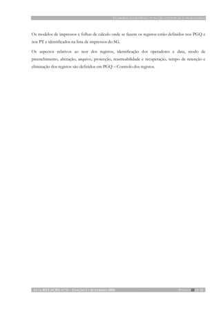 ELABORAÇÃO DO MANUAL DA QUALIDADE DE LABORATÓRIOS
GUIA RELACRE Nº 11 - EDIÇÃO 2 – SETEMBRO 2006 PÁGINA 21 DE 21
Os modelos de impressos e folhas de cálculo onde se fazem os registos estão definidos nos PGQ e
nos PT e identificados na lista de impressos do SG.
Os aspectos relativos ao teor dos registos, identificação dos operadores e data, modo de
preenchimento, alteração, arquivo, protecção, reastreabilidade e recuperação, tempo de retenção e
eliminação dos registos são definidos em PGQ – Controlo dos registos.
 