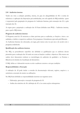 ELABORAÇÃO DO MANUAL DA QUALIDADE DE LABORATÓRIOS
PÁGINA 22 DE 22 GUIA RELACRE Nº 11 - EDIÇÃO 2 – SETEMBRO 2006
2.14 Auditorias internas
Tendo em vista a avaliação periódica, interna, do grau de adequabilidade do SG à norma de
referência e à aplicação das disposições pré-estabelecidas, este sub capítulo do MQ estabelece quem
é responsável pela preparação do programa de Auditorias Internas, pela nomeação das EA e pela
marcação das AI.
As regras para a preparação e realização das AI ficam definidas num PGQ – Auditorias internas,
para o qual o MQ remete.
Programa de auditorias internas
O Programa anual de AI menciona as datas previstas para as auditorias, as funções e áreas a ser
auditadas, o âmbito e respectivos auditores. Este programa é formalmente aprovado pela Direcção.
As Auditorias Internas são efectuadas, em regra, pelo menos uma vez por ano e de acordo com o
programa estabelecido.
Qualificação dos auditores internos
No MQ, ou procedimento específico são definidas as qualificações que os auditores devem
preencher para a realização das AI tendo em conta as funções a auditar e objectivos. Pelo menos um
auditor deve demonstrar conhecer as metodologias de auditorias da qualidade e as Normas e
Directivas do domínio da Acreditação de laboratórios.
O MQ define se o laboratório recorre ou não a auditores externos e em que condições.
Responsabilidades e Execução
A realização de AI pode incluir a consulta da documentação relevante, registos, arquivos e a
assistência a execução de ensaios ou calibrações.
No MQ ficam definidas as responsabilidades inerentes aos seguintes actos:
− Elaboração, aprovação e execução do programa de AI
− Análise dos relatórios de AI e definição de AC e/ou outras acções subsequentes.
 