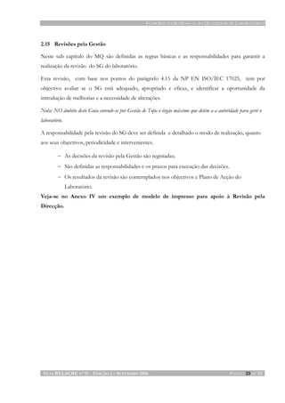 ELABORAÇÃO DO MANUAL DA QUALIDADE DE LABORATÓRIOS
GUIA RELACRE Nº 11 - EDIÇÃO 2 – SETEMBRO 2006 PÁGINA 23 DE 23
2.15 Revisões pela Gestão
Neste sub capítulo do MQ são definidas as regras básicas e as responsabilidades para garantir a
realização da revisão do SG do laboratório.
Esta revisão, com base nos pontos do parágrafo 4.15 da NP EN ISO/IEC 17025, tem por
objectivo avaliar se o SG está adequado, apropriado e eficaz, e identificar a oportunidade da
introdução de melhorias e a necessidade de alterações.
Nota: NO âmbito deste Guia entende-se por Gestão de Topo o órgão máximo que detém a a autoridade para gerir o
laboratório.
A responsabilidade pela revisão do SG deve ser definida e detalhado o modo de realização, quanto
aos seus objectivos, periodicidade e intervenientes.
− As decisões da revisão pela Gestão são registadas;
− São definidas as responsabilidades e os prazos para execução das decisões.
− Os resultados da revisão são contemplados nos objectivos e Plano de Acção do
Laboratório.
Veja-se no Anexo IV um exemplo de modelo de impresso para apoio à Revisão pela
Direcção.
 