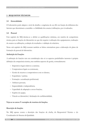 ELABORAÇÃO DO MANUAL DA QUALIDADE DE LABORATÓRIOS
PÁGINA 24 DE 24 GUIA RELACRE Nº 11 - EDIÇÃO 2 – SETEMBRO 2006
3 REQUISITOS TÉCNICOS
3.1 Generalidades
O Laboratório pode adaptar o nível de detalhe e exigências do seu SG em função da influência dos
factores que determinam a exactidão e a fiabilidade dos ensaios/calibrações, por si realizados.
3.2 Pessoal
Este capítulo do MQ destina-se a definir as qualificações mínimas, em matéria de competência
técnica, para as funções do laboratório no que diz respeito à utilização dos equipamentos, realização
de ensaios ou calibrações, avaliação de resultados e validação de relatórios.
Neste sub capítulo do MQ constam também as linhas orientadoras para a elaboração do plano de
formação do pessoal do laboratório.
Atribuição de Funções
A atribuição de funções tem em consideração não só os aspectos predefinidos inerentes à própria
definição da competência técnica, mas também aspectos de gestão, nomeadamente:
− Imperativos legais relativos a carreiras;
− Compromissos legais ou contratuais;
− Gestão de recursos e compromissos com os clientes;
− Experiência / perícia;
− Formação e actualização profissional;
− Atributos pessoais;
− Imparcialidade e independência;
− Capacidade de adaptação a novas funções;
− Espírito de equipa;
− Vínculo ao laboratório/ declaração de confidencialidade.
Veja-se no anexo V exemplos de matrizes de funções.
Descrição de funções
No MQ apenas consta a descrição das funções de chefia, do Responsável Técnico e do
Coordenador do Sistema da Qualidade.
 